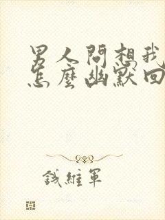 男人问想我啥了怎么幽默回复他