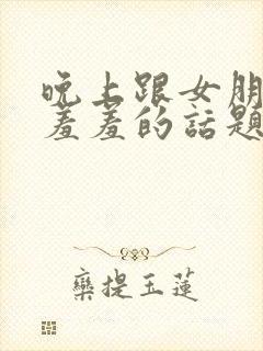 晚上跟女朋友聊羞羞的话题