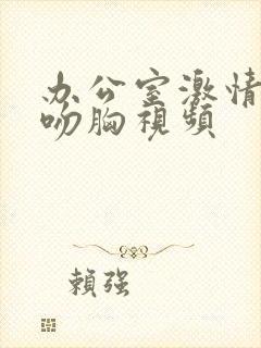 办公室激情扒衣吻胸视频