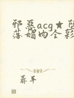 邪恶acg☆堕落媚肉全彩网站