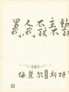 男人不主动联系我,我该不该联系他