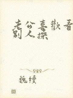 老公喜欢看我被别人操