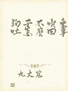 狗子不吃东西呕吐怎么回事