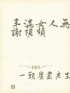 丰满女人无套内谢视频