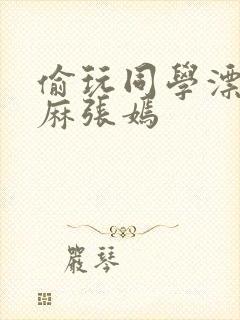 偷玩同学漂亮麻麻张嫣