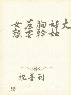 女友胸好大,好想要干她