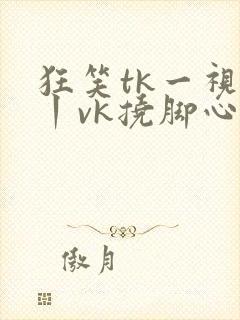 狂笑tk一视频丨vk挠脚心