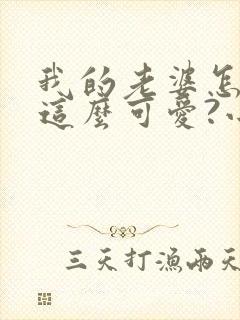 我的老婆怎么能这么可爱?小说无弹窗