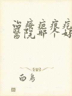 治疗疤痕疙瘩的医院哪个好