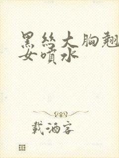 黑丝大胸翘臀美女喷水封面