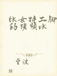 tk女特工脚心的视频vk