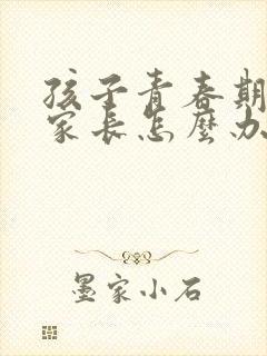 孩子青春期叛逆家长怎么办男孩