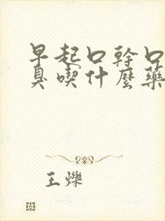 早起口干口苦口臭吃什么药效果好