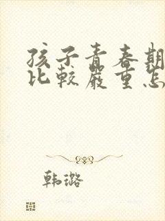 孩子青春期叛逆比较严重怎么办