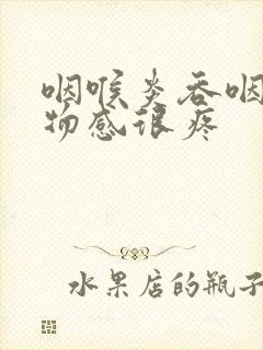 咽喉炎吞咽有异物感很疼