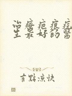 治疗疤痕疙瘩增生最好的医院排名