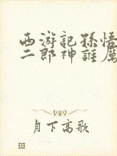 西游记孙悟空和二郎神谁厉害