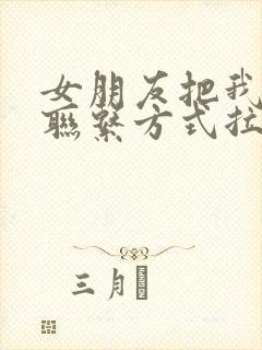 女朋友把我全部联系方式拉黑了