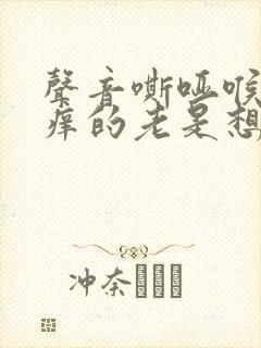 声音嘶哑喉咙痒痒的老是想咳嗽是怎么回事