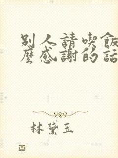 别人请吃饭该怎么感谢的话