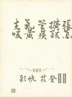 支气管扩张反复咳黄痰该怎么治疗封面