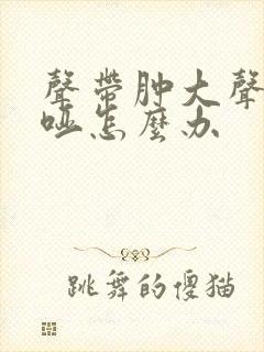 声带肿大声音嘶哑怎么办