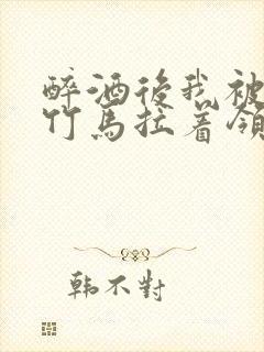 醉酒后我被青梅竹马拉着领证了