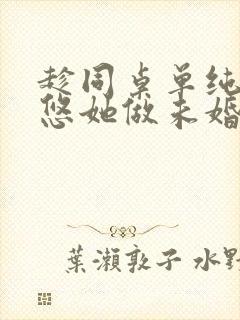 趁同桌单纯,忽悠她做未婚妻下载txt全文