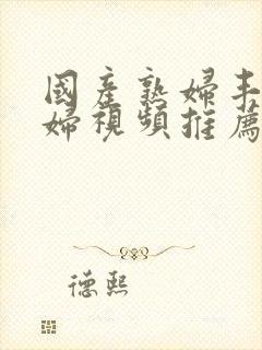 国产熟妇丰满熟妇视频推荐