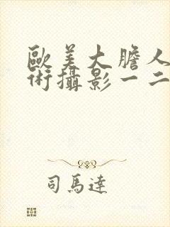 欧美大胆人体艺术摄影一二三区