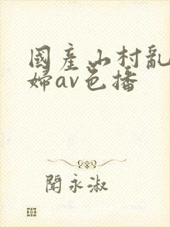 国产山村乱淫老妇av色播