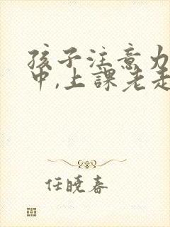 孩子注意力不集中,上课老走神怎么