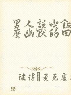 男人说吃饭了怎么幽默的回答