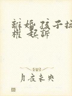 离婚 孩子抚养权 起诉