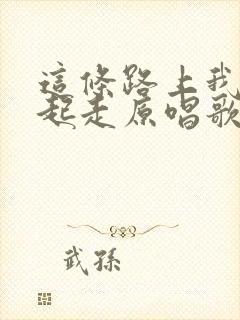 这条路上我们一起走原唱歌谱