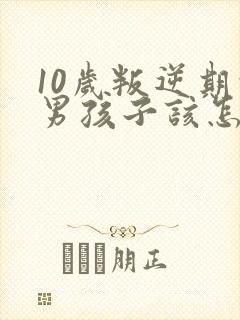 10岁叛逆期的男孩子该怎样去沟通教育