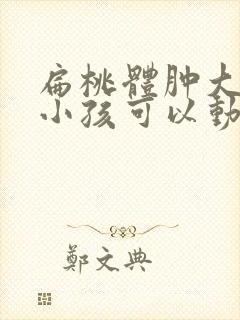 扁桃体肿大几岁小孩可以动手术