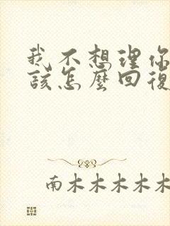 我不想理你了,该怎么回复