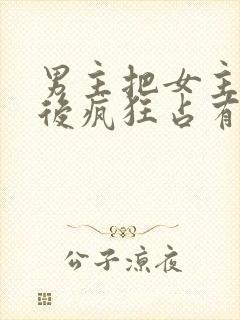 男主把女主qj后疯狂占有女主的小说