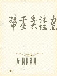 孩子专注力不集中坐不住怎么办