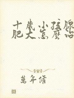 十岁小孩腺样体肥大怎么治疗