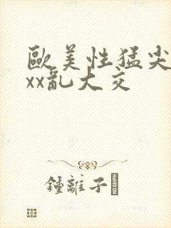 欧美性猛尖xxxx乱大交