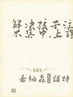 解决孩子注意力不集中,上课老走神