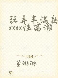 玩弄丰满熟妇xxxxx性高潮