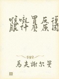 喉咙胃反复不舒服什么原因