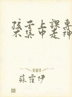 孩子上课专注力不集中走神怎么办