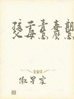 孩子青春期叛逆父母怎么怎么办