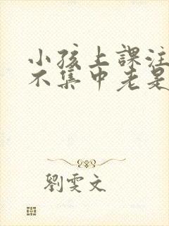 小孩上课注意力不集中老是走神