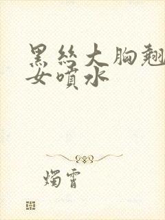 黑丝大胸翘臀美女喷水