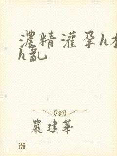 浓精灌孕h校园h乱